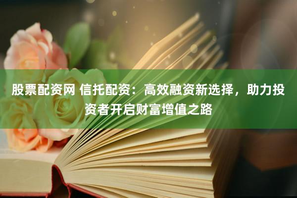 股票配资网 信托配资：高效融资新选择，助力投资者开启财富增值之路