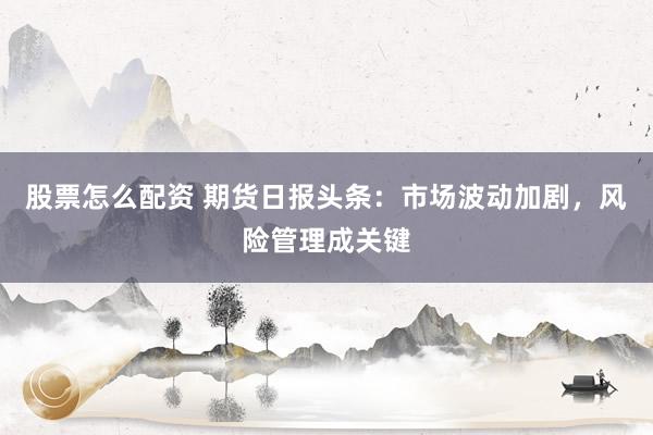 股票怎么配资 期货日报头条：市场波动加剧，风险管理成关键
