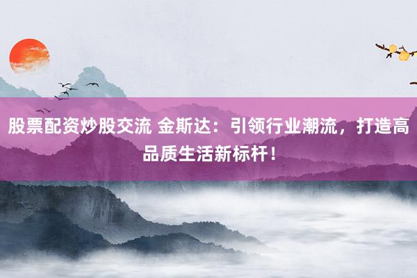 股票配资炒股交流 金斯达：引领行业潮流，打造高品质生活新标杆！