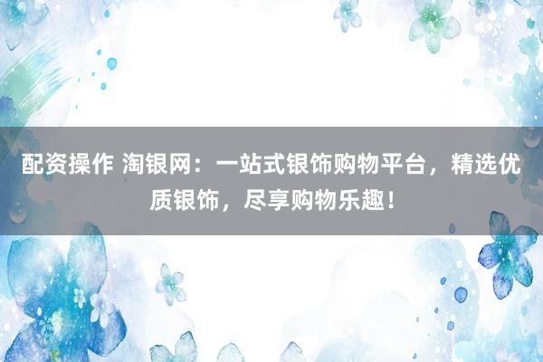 配资操作 淘银网：一站式银饰购物平台，精选优质银饰，尽享购物乐趣！