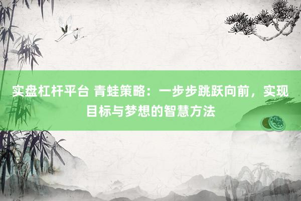 实盘杠杆平台 青蛙策略：一步步跳跃向前，实现目标与梦想的智慧方法
