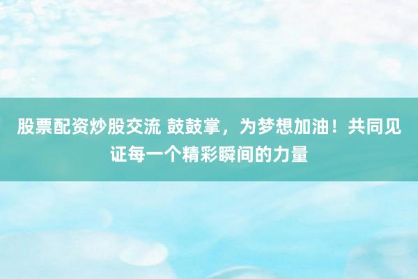 股票配资炒股交流 鼓鼓掌，为梦想加油！共同见证每一个精彩瞬间的力量