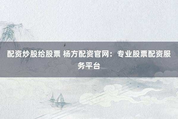 配资炒股给股票 杨方配资官网：专业股票配资服务平台