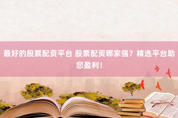 最好的股票配资平台 股票配资哪家强？精选平台助您盈利！