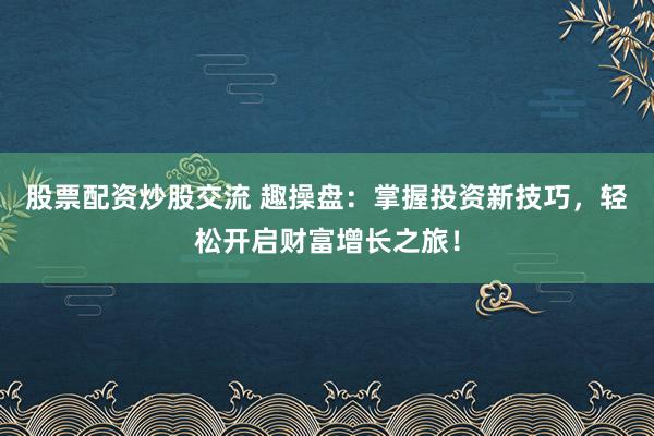 股票配资炒股交流 趣操盘：掌握投资新技巧，轻松开启财富增长之旅！
