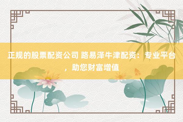正规的股票配资公司 路易泽牛津配资：专业平台，助您财富增值