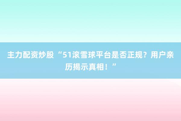 主力配资炒股 “51滚雪球平台是否正规？用户亲历揭示真相！”