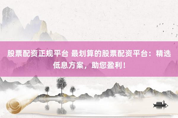 股票配资正规平台 最划算的股票配资平台：精选低息方案，助您盈利！