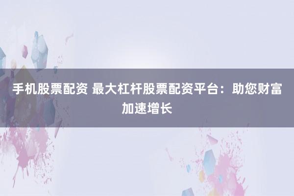 手机股票配资 最大杠杆股票配资平台：助您财富加速增长