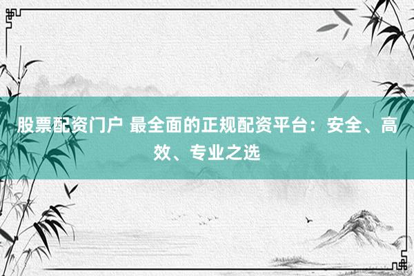 股票配资门户 最全面的正规配资平台：安全、高效、专业之选