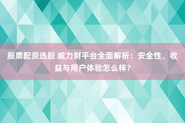 股票配资选股 威力财平台全面解析：安全性、收益与用户体验怎么样？