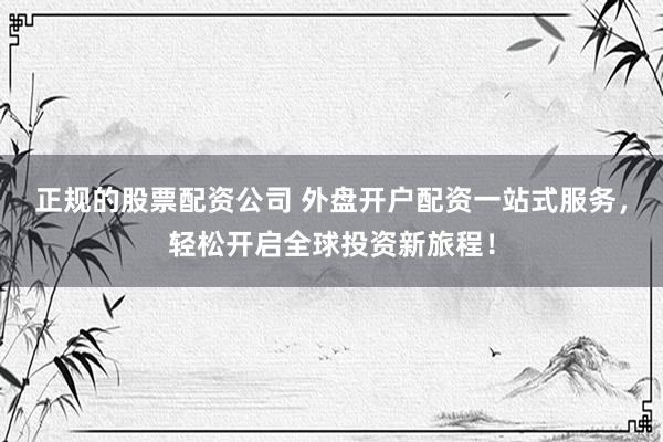 正规的股票配资公司 外盘开户配资一站式服务，轻松开启全球投资新旅程！