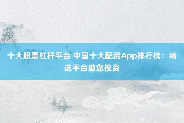 十大股票杠杆平台 中国十大配资App排行榜：精选平台助您投资