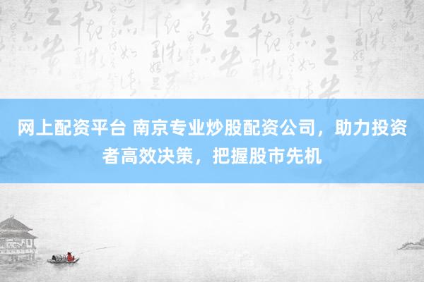 网上配资平台 南京专业炒股配资公司，助力投资者高效决策，把握股市先机
