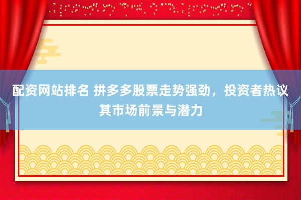 配资网站排名 拼多多股票走势强劲，投资者热议其市场前景与潜力