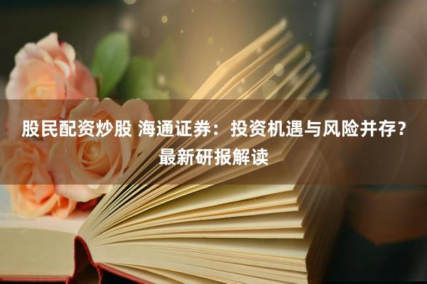 股民配资炒股 海通证券：投资机遇与风险并存？最新研报解读