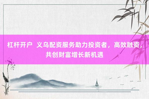 杠杆开户  义乌配资服务助力投资者，高效融资，共创财富增长新机遇