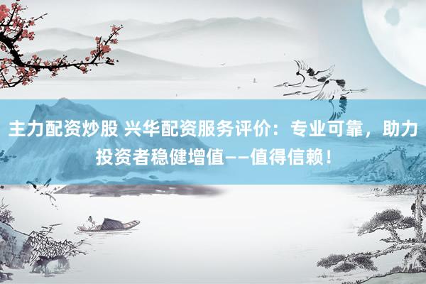 主力配资炒股 兴华配资服务评价：专业可靠，助力投资者稳健增值——值得信赖！