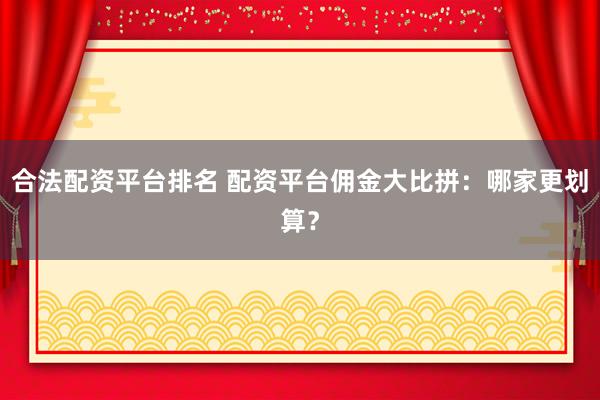 合法配资平台排名 配资平台佣金大比拼：哪家更划算？