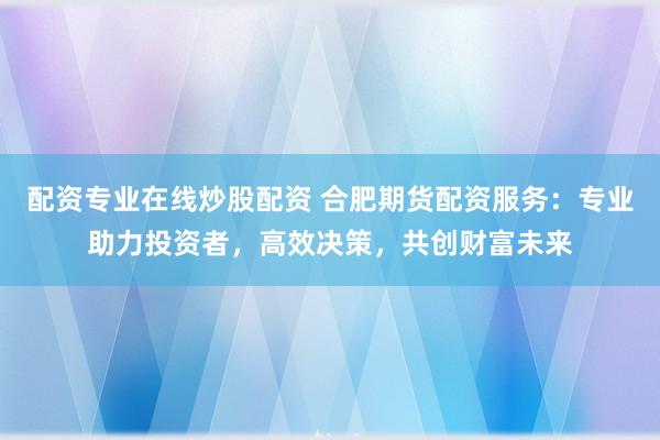 配资专业在线炒股配资 合肥期货配资服务：专业助力投资者，高效决策，共创财富未来