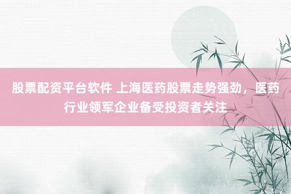 股票配资平台软件 上海医药股票走势强劲，医药行业领军企业备受投资者关注