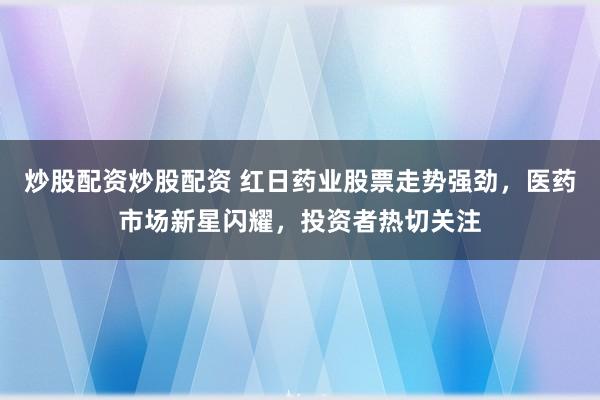 炒股配资炒股配资 红日药业股票走势强劲，医药市场新星闪耀，投资者热切关注