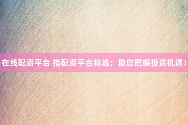 在线配资平台 指配资平台精选：助您把握投资机遇！
