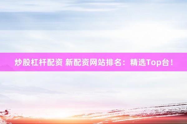炒股杠杆配资 新配资网站排名：精选Top台！