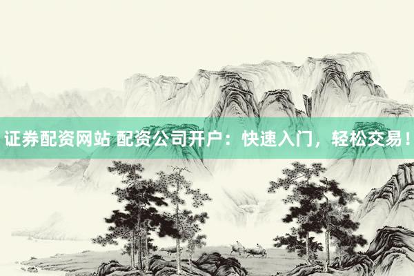 证券配资网站 配资公司开户：快速入门，轻松交易！