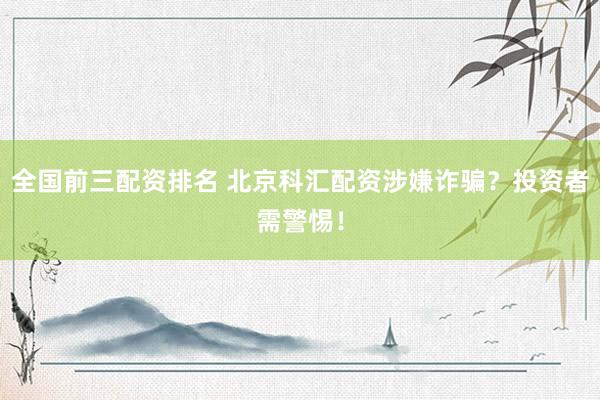 全国前三配资排名 北京科汇配资涉嫌诈骗？投资者需警惕！