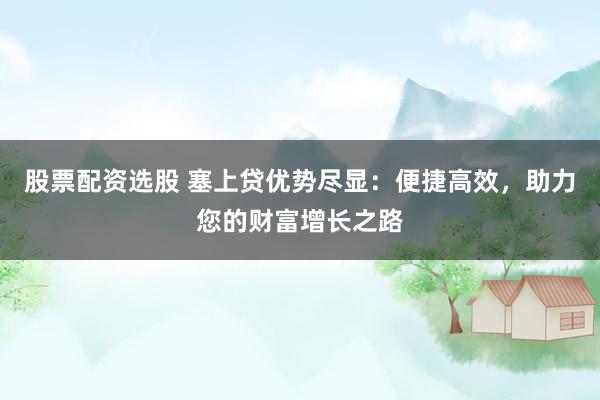 股票配资选股 塞上贷优势尽显：便捷高效，助力您的财富增长之路