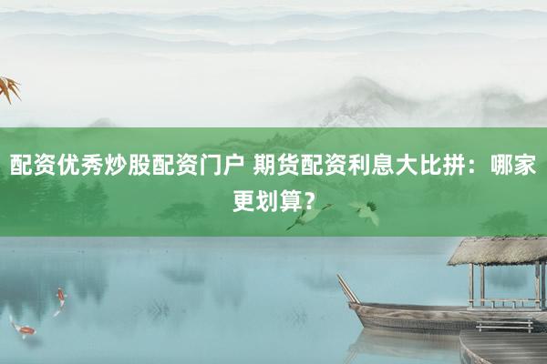 配资优秀炒股配资门户 期货配资利息大比拼：哪家更划算？