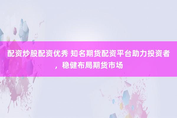 配资炒股配资优秀 知名期货配资平台助力投资者，稳健布局期货市场