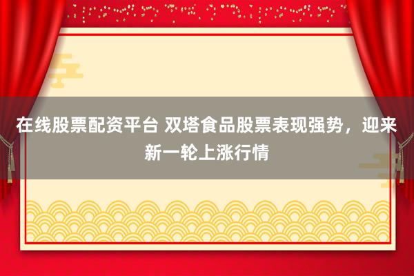 在线股票配资平台 双塔食品股票表现强势，迎来新一轮上涨行情