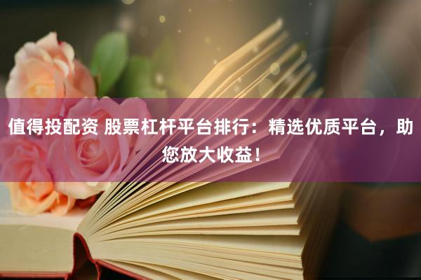 值得投配资 股票杠杆平台排行：精选优质平台，助您放大收益！