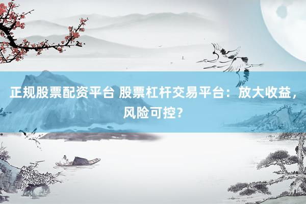 正规股票配资平台 股票杠杆交易平台：放大收益，风险可控？
