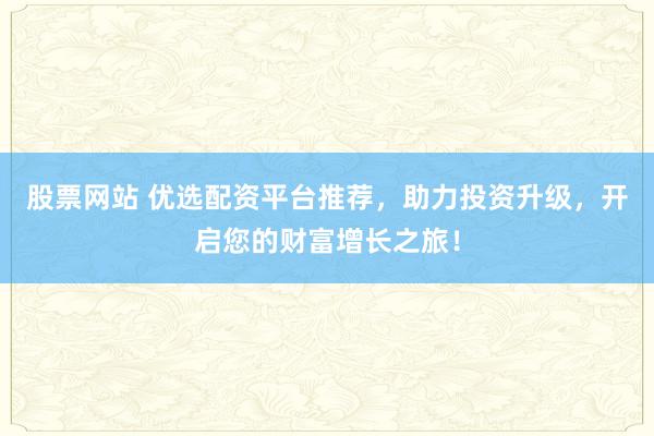 股票网站 优选配资平台推荐，助力投资升级，开启您的财富增长之旅！