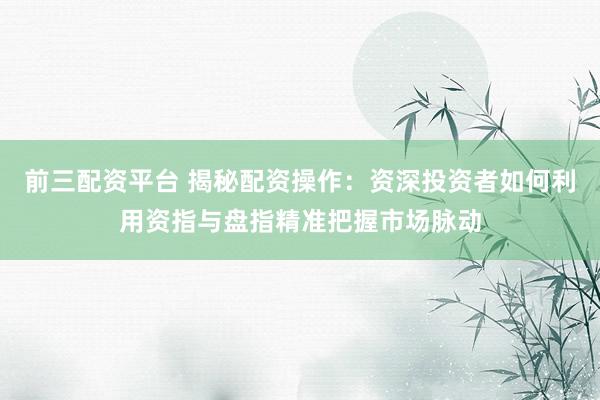 前三配资平台 揭秘配资操作：资深投资者如何利用资指与盘指精准把握市场脉动