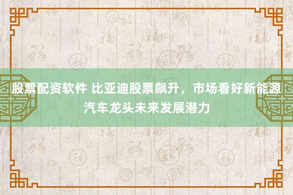 股票配资软件 比亚迪股票飙升，市场看好新能源汽车龙头未来发展潜力