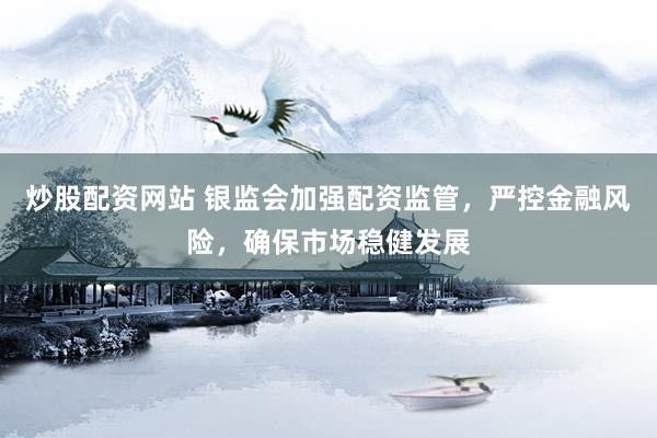 炒股配资网站 银监会加强配资监管，严控金融风险，确保市场稳健发展