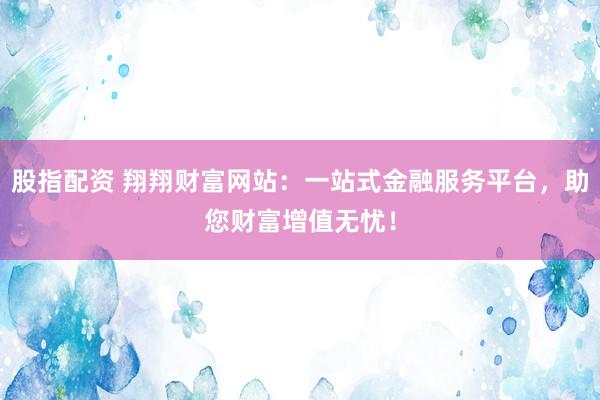 股指配资 翔翔财富网站：一站式金融服务平台，助您财富增值无忧！