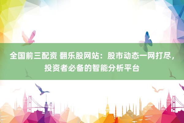 全国前三配资 翻乐股网站：股市动态一网打尽，投资者必备的智能分析平台