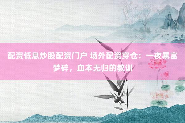配资低息炒股配资门户 场外配资穿仓：一夜暴富梦碎，血本无归的教训