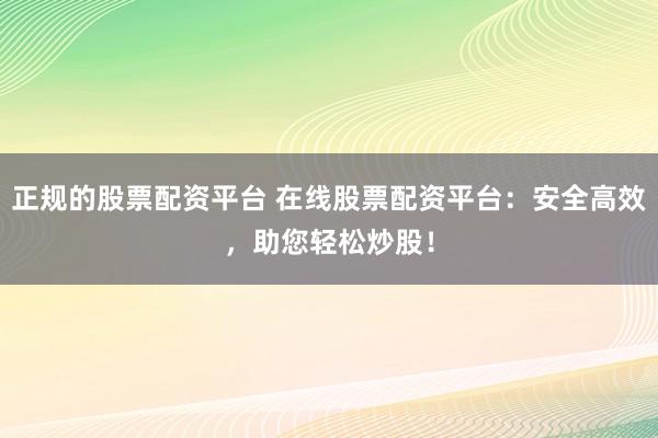 正规的股票配资平台 在线股票配资平台：安全高效，助您轻松炒股！