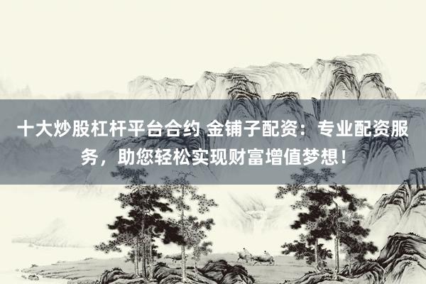 十大炒股杠杆平台合约 金铺子配资：专业配资服务，助您轻松实现财富增值梦想！