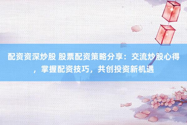 配资资深炒股 股票配资策略分享：交流炒股心得，掌握配资技巧，共创投资新机遇