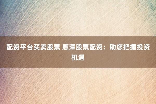 配资平台买卖股票 鹰潭股票配资：助您把握投资机遇