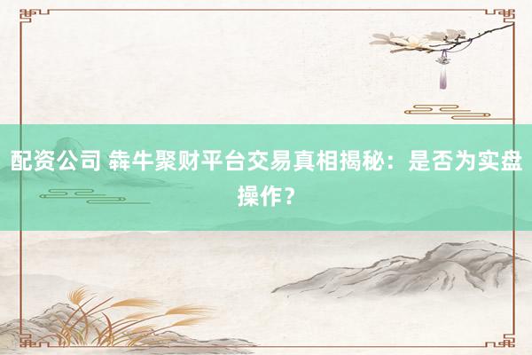 配资公司 犇牛聚财平台交易真相揭秘：是否为实盘操作？
