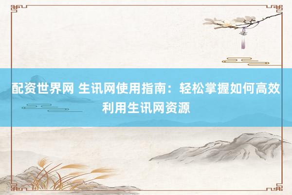 配资世界网 生讯网使用指南：轻松掌握如何高效利用生讯网资源