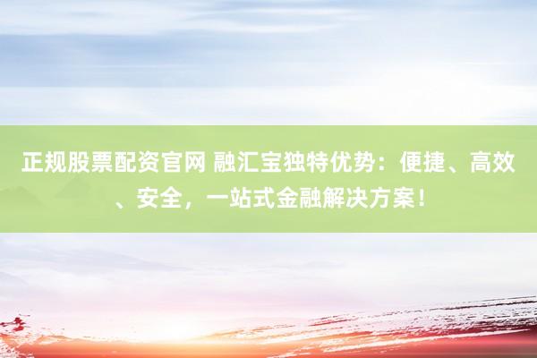 正规股票配资官网 融汇宝独特优势：便捷、高效、安全，一站式金融解决方案！